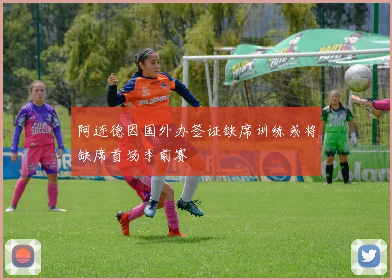 阿连德因国外办签证缺席训练或将缺席首场季前赛