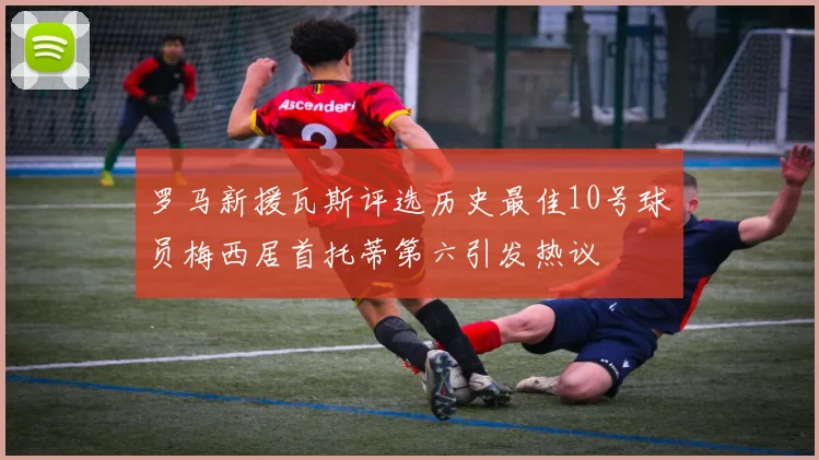 罗马新援瓦斯评选历史最佳10号球员梅西居首托蒂第六引发热议