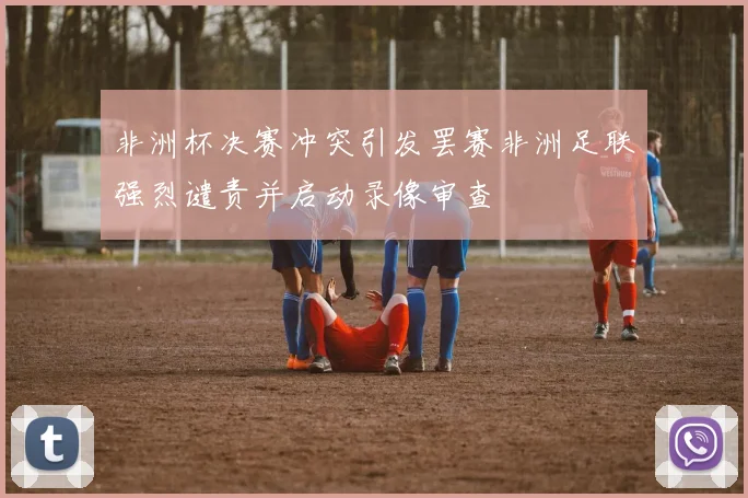 非洲杯决赛冲突引发罢赛非洲足联强烈谴责并启动录像审查