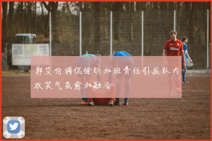 郭艾伦调侃徐昕加班责任引发队内欢笑气氛愈加融洽