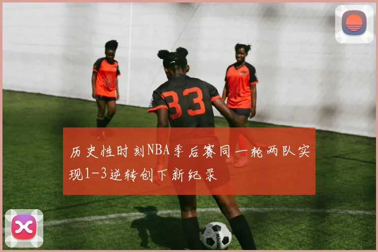 历史性时刻NBA季后赛同一轮两队实现1-3逆转创下新纪录