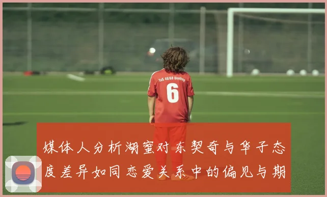 媒体人分析湖蜜对东契奇与华子态度差异如同恋爱关系中的偏见与期待