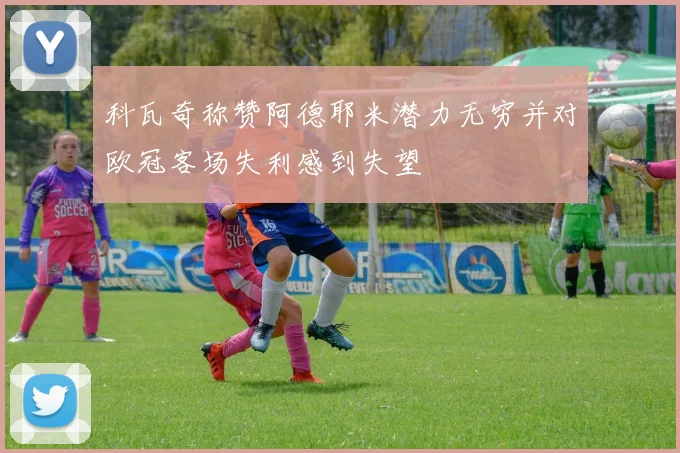 科瓦奇称赞阿德耶米潜力无穷并对欧冠客场失利感到失望