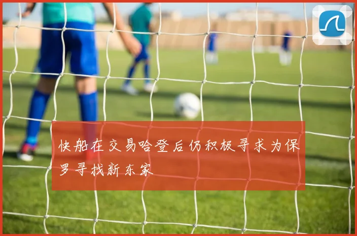 快船在交易哈登后仍积极寻求为保罗寻找新东家