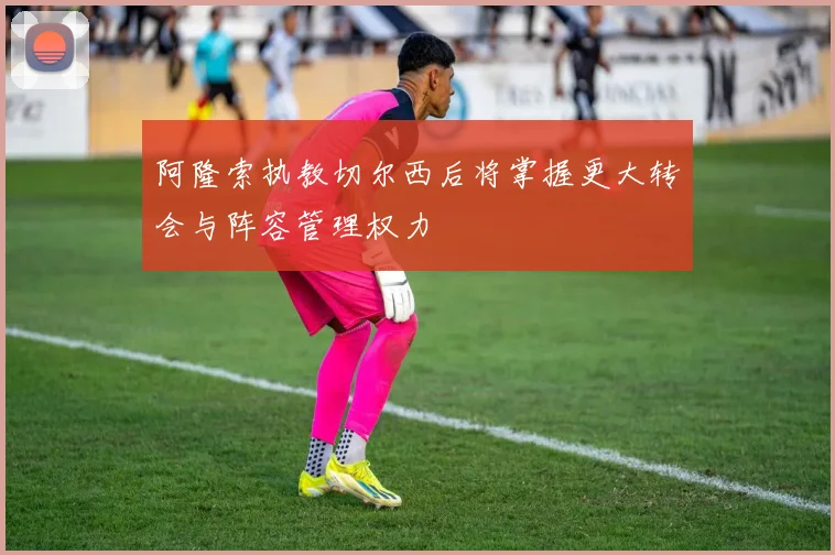 阿隆索执教切尔西后将掌握更大转会与阵容管理权力