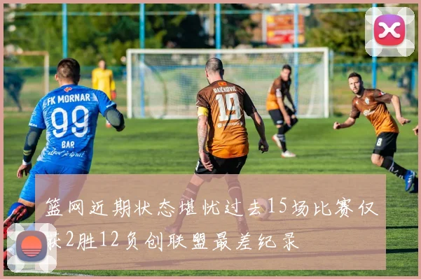 篮网近期状态堪忧过去15场比赛仅获2胜12负创联盟最差纪录