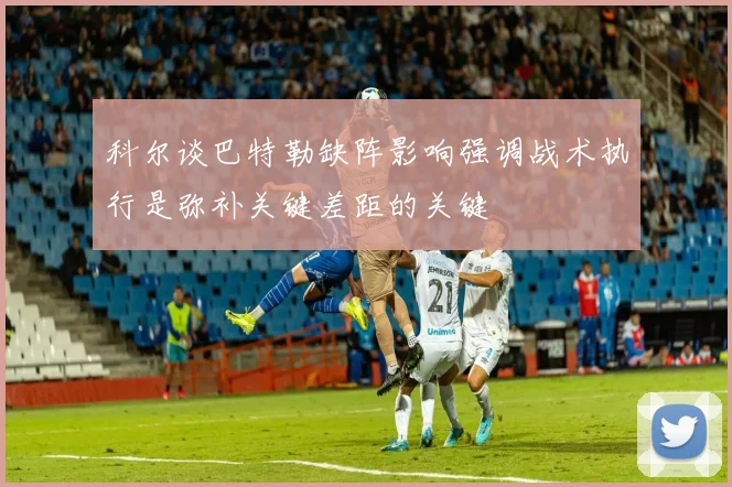 科尔谈巴特勒缺阵影响强调战术执行是弥补关键差距的关键