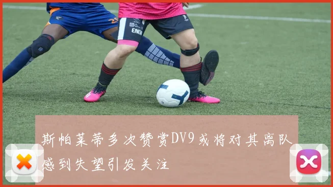 斯帕莱蒂多次赞赏DV9或将对其离队感到失望引发关注