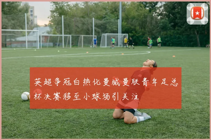 英超争冠白热化曼城曼联青年足总杯决赛移至小球场引关注