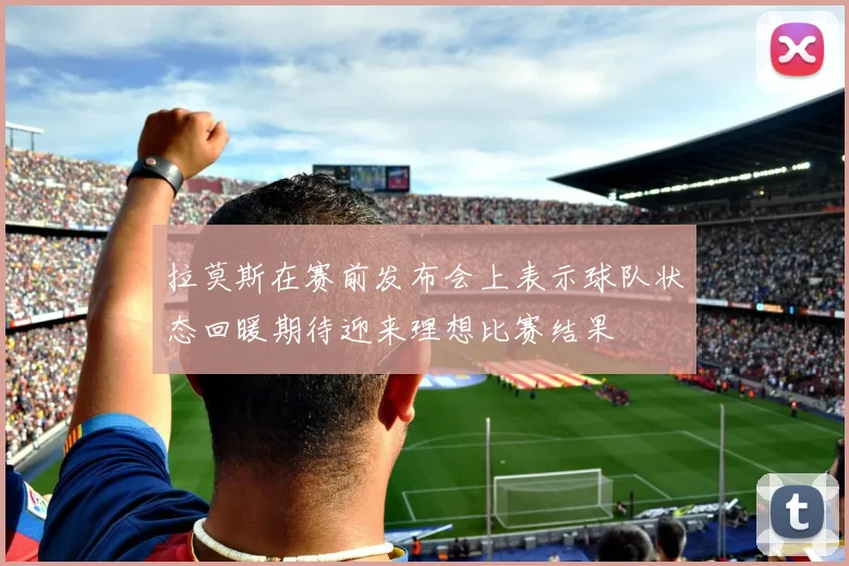 拉莫斯在赛前发布会上表示球队状态回暖期待迎来理想比赛结果