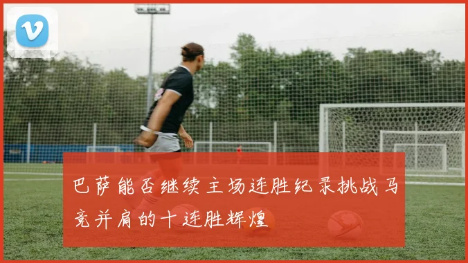 巴萨能否继续主场连胜纪录挑战马竞并肩的十连胜辉煌